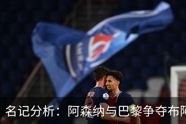 名记分析：阿森纳与巴黎争夺布阿迪，佐利斯加盟枪手前景乐观！